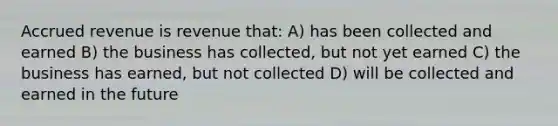 Accrued revenue is revenue that: A) has been collected and earned B) the business has collected, but not yet earned C) the business has earned, but not collected D) will be collected and earned in the future