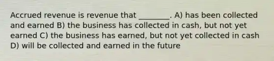 Accrued revenue is revenue that ________. A) has been collected and earned B) the business has collected in cash, but not yet earned C) the business has earned, but not yet collected in cash D) will be collected and earned in the future