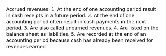 Accrued revenues: 1. At the end of one accounting period result in cash receipts in a future period. 2. At the end of one accounting period often result in cash payments in the next period. 3. Are also called unearned revenues. 4. Are listed on the balance sheet as liabilities. 5. Are recorded at the end of an accounting period because cash has already been received for revenues earned.