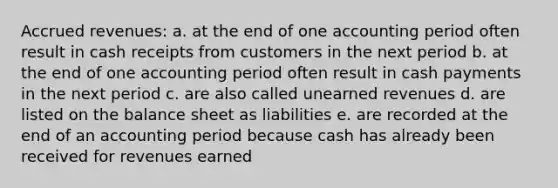 Accrued revenues: a. at the end of one accounting period often result in cash receipts from customers in the next period b. at the end of one accounting period often result in cash payments in the next period c. are also called unearned revenues d. are listed on the balance sheet as liabilities e. are recorded at the end of an accounting period because cash has already been received for revenues earned