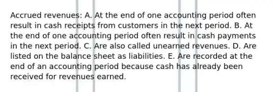 Accrued revenues: A. At the end of one accounting period often result in cash receipts from customers in the next period. B. At the end of one accounting period often result in cash payments in the next period. C. Are also called unearned revenues. D. Are listed on the balance sheet as liabilities. E. Are recorded at the end of an accounting period because cash has already been received for revenues earned.