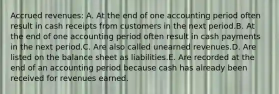 Accrued revenues: A. At the end of one accounting period often result in cash receipts from customers in the next period.B. At the end of one accounting period often result in cash payments in the next period.C. Are also called unearned revenues.D. Are listed on the balance sheet as liabilities.E. Are recorded at the end of an accounting period because cash has already been received for revenues earned.