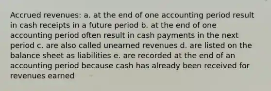 <a href='https://www.questionai.com/knowledge/kn2f44zqYV-accrued-revenues' class='anchor-knowledge'>accrued revenues</a>: a. at the end of one accounting period result in cash receipts in a future period b. at the end of one accounting period often result in cash payments in the next period c. are also called <a href='https://www.questionai.com/knowledge/kJai9DDOaA-unearned-revenues' class='anchor-knowledge'>unearned revenues</a> d. are listed on the balance sheet as liabilities e. are recorded at the end of an accounting period because cash has already been received for revenues earned