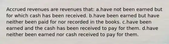 Accrued revenues are revenues that: a.have not been earned but for which cash has been received. b.have been earned but have neither been paid for nor recorded in the books. c.have been earned and the cash has been received to pay for them. d.have neither been earned nor cash received to pay for them.