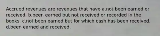 Accrued revenues are revenues that have a.not been earned or received. b.been earned but not received or recorded in the books. c.not been earned but for which cash has been received. d.been earned and received.