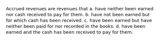 Accrued revenues are revenues that a. have neither been earned nor cash received to pay for them. b. have not been earned but for which cash has been received. c. have been earned but have neither been paid for nor recorded in the books. d. have been earned and the cash has been received to pay for them.