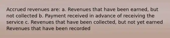 Accrued revenues are: a. Revenues that have been earned, but not collected b. Payment received in advance of receiving the service c. Revenues that have been collected, but not yet earned Revenues that have been recorded