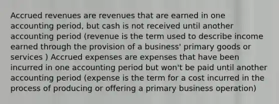 Accrued revenues are revenues that are earned in one accounting period, but cash is not received until another accounting period (revenue is the term used to describe income earned through the provision of a business' primary goods or services ) Accrued expenses are expenses that have been incurred in one accounting period but won't be paid until another accounting period (expense is the term for a cost incurred in the process of producing or offering a primary business operation)