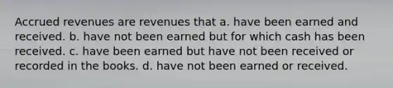 <a href='https://www.questionai.com/knowledge/kn2f44zqYV-accrued-revenues' class='anchor-knowledge'>accrued revenues</a> are revenues that a. have been earned and received. b. have not been earned but for which cash has been received. c. have been earned but have not been received or recorded in the books. d. have not been earned or received.