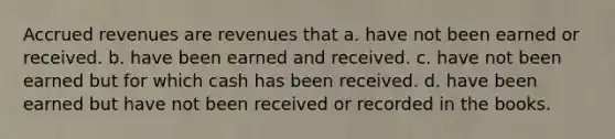 Accrued revenues are revenues that a. have not been earned or received. b. have been earned and received. c. have not been earned but for which cash has been received. d. have been earned but have not been received or recorded in the books.