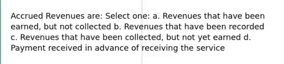 Accrued Revenues are: Select one: a. Revenues that have been earned, but not collected b. Revenues that have been recorded c. Revenues that have been collected, but not yet earned d. Payment received in advance of receiving the service