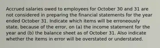 Accrued salaries owed to employees for October 30 and 31 are not considered in preparing the financial statements for the year ended October 31. Indicate which items will be erroneously state, because of the error, on (a) the income statement for the year and (b) the balance sheet as of October 31. Also indicate whether the items in error will be overstated or understated.