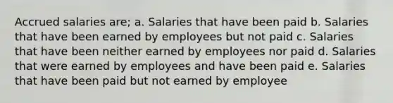 Accrued salaries are; a. Salaries that have been paid b. Salaries that have been earned by employees but not paid c. Salaries that have been neither earned by employees nor paid d. Salaries that were earned by employees and have been paid e. Salaries that have been paid but not earned by employee