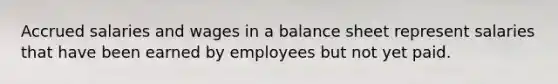 Accrued salaries and wages in a balance sheet represent salaries that have been earned by employees but not yet paid.