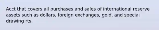 Acct that covers all purchases and sales of international reserve assets such as dollars, foreign exchanges, gold, and special drawing rts.