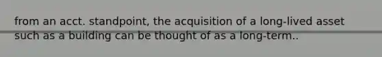 from an acct. standpoint, the acquisition of a long-lived asset such as a building can be thought of as a long-term..