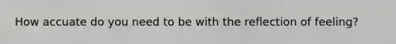 How accuate do you need to be with the reflection of feeling?