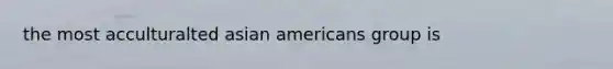 the most acculturalted <a href='https://www.questionai.com/knowledge/kwuWh8Kr2I-asian-americans' class='anchor-knowledge'>asian americans</a> group is