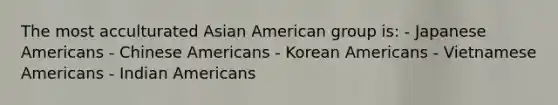 The most acculturated Asian American group is: - Japanese Americans - Chinese Americans - Korean Americans - Vietnamese Americans - Indian Americans