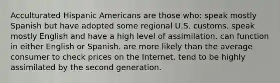 Acculturated Hispanic Americans are those who: speak mostly Spanish but have adopted some regional U.S. customs. speak mostly English and have a high level of assimilation. can function in either English or Spanish. are more likely than the average consumer to check prices on the Internet. tend to be highly assimilated by the second generation.