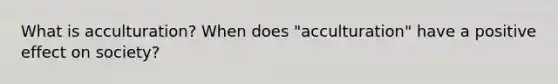 What is acculturation? When does "acculturation" have a positive effect on society?