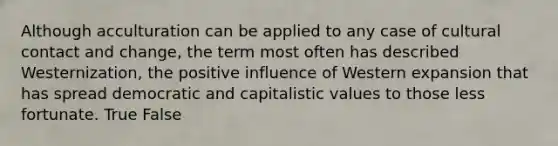 Although acculturation can be applied to any case of cultural contact and change, the term most often has described Westernization, the positive influence of Western expansion that has spread democratic and capitalistic values to those less fortunate. True False