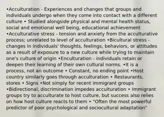 •Acculturation - Experiences and changes that groups and individuals undergo when they come into contact with a different culture • Studied alongside physical and mental health status, social and emotional well being, educational achievement •Acculturative stress - tension and anxiety from the acculturative process; unrelated to level of acculturation •Bicultural stress - changes in individuals' thoughts, feelings, behaviors, or attitudes as a result of exposure to a new culture while trying to maintain one's culture of origin •Enculturation - individuals retain or deepen their learning of their own cultural norms. •It is a process, not an outcome • Constant, no ending point •Host country similarly goes through acculturation • Restaurants, stores • Signs •Not simply for recent immigrant groups •Bidirectional, discrimination impedes acculturation • Immigrant groups try to acculturate to host culture, but success also relies on how host culture reacts to them • "Often the most powerful predictor of poor psychological and sociocultural adaptation"