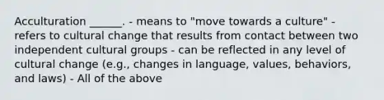 Acculturation ______. - means to "move towards a culture" - refers to cultural change that results from contact between two independent cultural groups - can be reflected in any level of cultural change (e.g., changes in language, values, behaviors, and laws) - All of the above