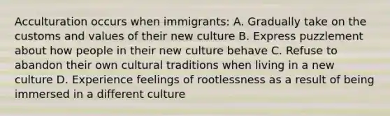 Acculturation occurs when immigrants: A. Gradually take on the customs and values of their new culture B. Express puzzlement about how people in their new culture behave C. Refuse to abandon their own cultural traditions when living in a new culture D. Experience feelings of rootlessness as a result of being immersed in a different culture