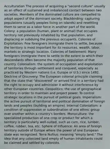 Acculturation The process of acquiring a "second culture" usually as an effect of sustained and imbalanced contact between two societies. Members of the dominated culture are compelled to adopt aspect of the dominant society. Blackbirding: capturing populations (usually peoples living on islands) and resettling them to serve as a labor force in another part of the world. Colony: a population (human, plant or animal) that occupies territory not previously inhabited by that population, and displacing or subduing the previous occupants. Colonies of Exploitation: Few foreigners immigrate there to settle, because the territory is most important for its resources, wealth, labor, markets or strategic location. Colonies of Settlement: Many foreigners immigrate there to settle to the extent to which their descendants often become the majority population of that country. Colonialism: the system of occupation and exploitation of territories through settlement and conquest, especially as practiced by Western nations (i.e. Europe or U.S.) since 1492. Doctrine of Discovery: The European colonial principle claiming that the state that "discovered" or arrived first in a territory had the right to occupy and administer it without interference by other European countries. Geopolitics: the use of geographical territory in order to maintain and project power. To control strategic locations in the pursuit of political goals. Imperialism: the active pursuit of territorial and political domination of foreign lands and peoples (building an empire). Internal Colonialism: a condition of suppression or subordination of one ethnic group over another within a country's borders. Monoculture: the specialized production of one crop or product for which a territory is particularly well-suited, such as corn, rice, lumber, coffee, rubber, tea, etc. Sphere of Influence: An area of foreign territory outside of Europe where the power of one European state was recognized. Terra Nullius: meaning "empty land." The idea that any colonized land empty of human inhabitants could be claimed and settled by colonists.