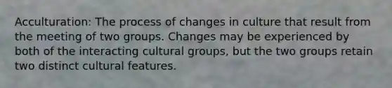 Acculturation: The process of changes in culture that result from the meeting of two groups. Changes may be experienced by both of the interacting cultural groups, but the two groups retain two distinct cultural features.