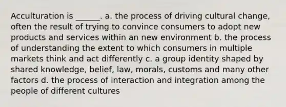 Acculturation is ______. a. the process of driving cultural change, often the result of trying to convince consumers to adopt new products and services within an new environment b. the process of understanding the extent to which consumers in multiple markets think and act differently c. a group identity shaped by shared knowledge, belief, law, morals, customs and many other factors d. the process of interaction and integration among the people of different cultures