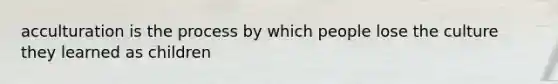acculturation is the process by which people lose the culture they learned as children