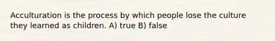 Acculturation is the process by which people lose the culture they learned as children. A) true B) false