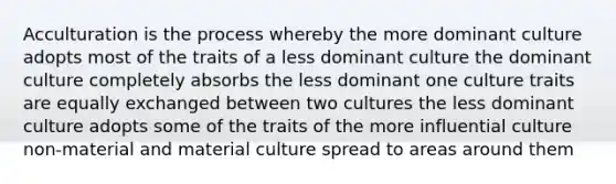 Acculturation is the process whereby the more dominant culture adopts most of the traits of a less dominant culture the dominant culture completely absorbs the less dominant one culture traits are equally exchanged between two cultures the less dominant culture adopts some of the traits of the more influential culture non-material and material culture spread to areas around them