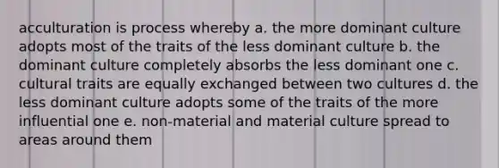 acculturation is process whereby a. the more dominant culture adopts most of the traits of the less dominant culture b. the dominant culture completely absorbs the less dominant one c. cultural traits are equally exchanged between two cultures d. the less dominant culture adopts some of the traits of the more influential one e. non-material and material culture spread to areas around them