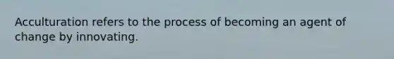Acculturation refers to the process of becoming an agent of change by innovating.