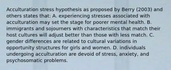 Acculturation stress hypothesis as proposed by Berry (2003) and others states that: A. experiencing stresses associated with acculturation may set the stage for poorer mental health. B. immigrants and sojourners with characteristics that match their host cultures will adjust better than those with less match. C. gender differences are related to cultural variations in opportunity structures for girls and women. D. individuals undergoing acculturation are devoid of stress, anxiety, and psychosomatic problems.