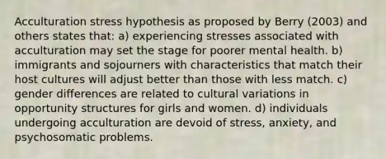 Acculturation stress hypothesis as proposed by Berry (2003) and others states that: a) experiencing stresses associated with acculturation may set the stage for poorer mental health. b) immigrants and sojourners with characteristics that match their host cultures will adjust better than those with less match. c) gender differences are related to cultural variations in opportunity structures for girls and women. d) individuals undergoing acculturation are devoid of stress, anxiety, and psychosomatic problems.