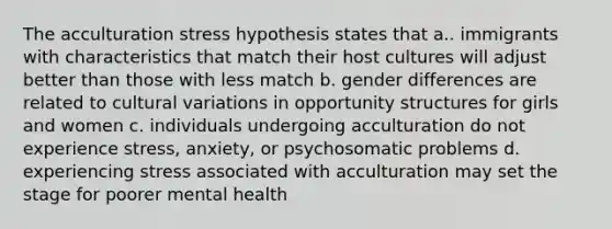 The acculturation stress hypothesis states that a.. immigrants with characteristics that match their host cultures will adjust better than those with less match b. gender differences are related to cultural variations in opportunity structures for girls and women c. individuals undergoing acculturation do not experience stress, anxiety, or psychosomatic problems d. experiencing stress associated with acculturation may set the stage for poorer mental health