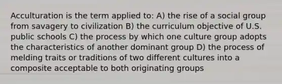 Acculturation is the term applied to: A) the rise of a social group from savagery to civilization B) the curriculum objective of U.S. public schools C) the process by which one culture group adopts the characteristics of another dominant group D) the process of melding traits or traditions of two different cultures into a composite acceptable to both originating groups