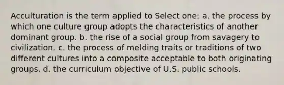 Acculturation is the term applied to Select one: a. the process by which one culture group adopts the characteristics of another dominant group. b. the rise of a social group from savagery to civilization. c. the process of melding traits or traditions of two different cultures into a composite acceptable to both originating groups. d. the curriculum objective of U.S. public schools.