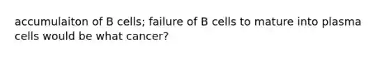 accumulaiton of B cells; failure of B cells to mature into plasma cells would be what cancer?