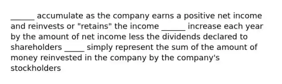 ______ accumulate as the company earns a positive net income and reinvests or "retains" the income ______ increase each year by the amount of net income less the dividends declared to shareholders _____ simply represent the sum of the amount of money reinvested in the company by the company's stockholders