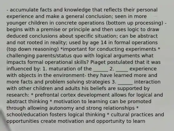 - accumulate facts and knowledge that reflects their personal experience and make a general conclusion; seen in more younger children in concrete operations (bottom up processing) - begins with a premise or principle and then uses logic to draw deduced conclusions about specific situation; can be abstract and not rooted in reality; used by age 14 in formal operations (top down reasoning) *important for conducting experiments * challenging parents/status quo with logical arguments what impacts formal operational skills? Piaget postulated that it was influenced by: 1. maturation of the ______ 2. _____ experience with objects in the environment- they have learned more and more facts and problem solving strategies 3. ______ interaction with other children and adults his beliefs are supported by research: * prefrontal cortex development allows for logical and abstract thinking * motivation to learning can be promoted through allowing autonomy and strong relationships * school/education fosters logical thinking * cultural practices and opportunities create motivation and opportunity to learn