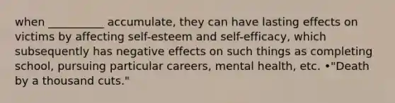 when __________ accumulate, they can have lasting effects on victims by affecting self-esteem and self-efficacy, which subsequently has negative effects on such things as completing school, pursuing particular careers, mental health, etc. •"Death by a thousand cuts."