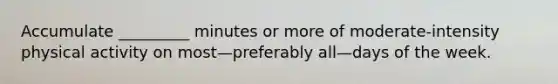 Accumulate _________ minutes or more of moderate-intensity physical activity on most—preferably all—days of the week.