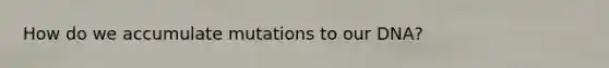 How do we accumulate mutations to our DNA?