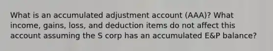 What is an accumulated adjustment account (AAA)? What income, gains, loss, and deduction items do not affect this account assuming the S corp has an accumulated E&P balance?