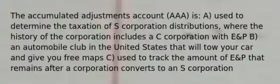 The accumulated adjustments account (AAA) is: A) used to determine the taxation of S corporation distributions, where the history of the corporation includes a C corporation with E&P B) an automobile club in the United States that will tow your car and give you free maps C) used to track the amount of E&P that remains after a corporation converts to an S corporation